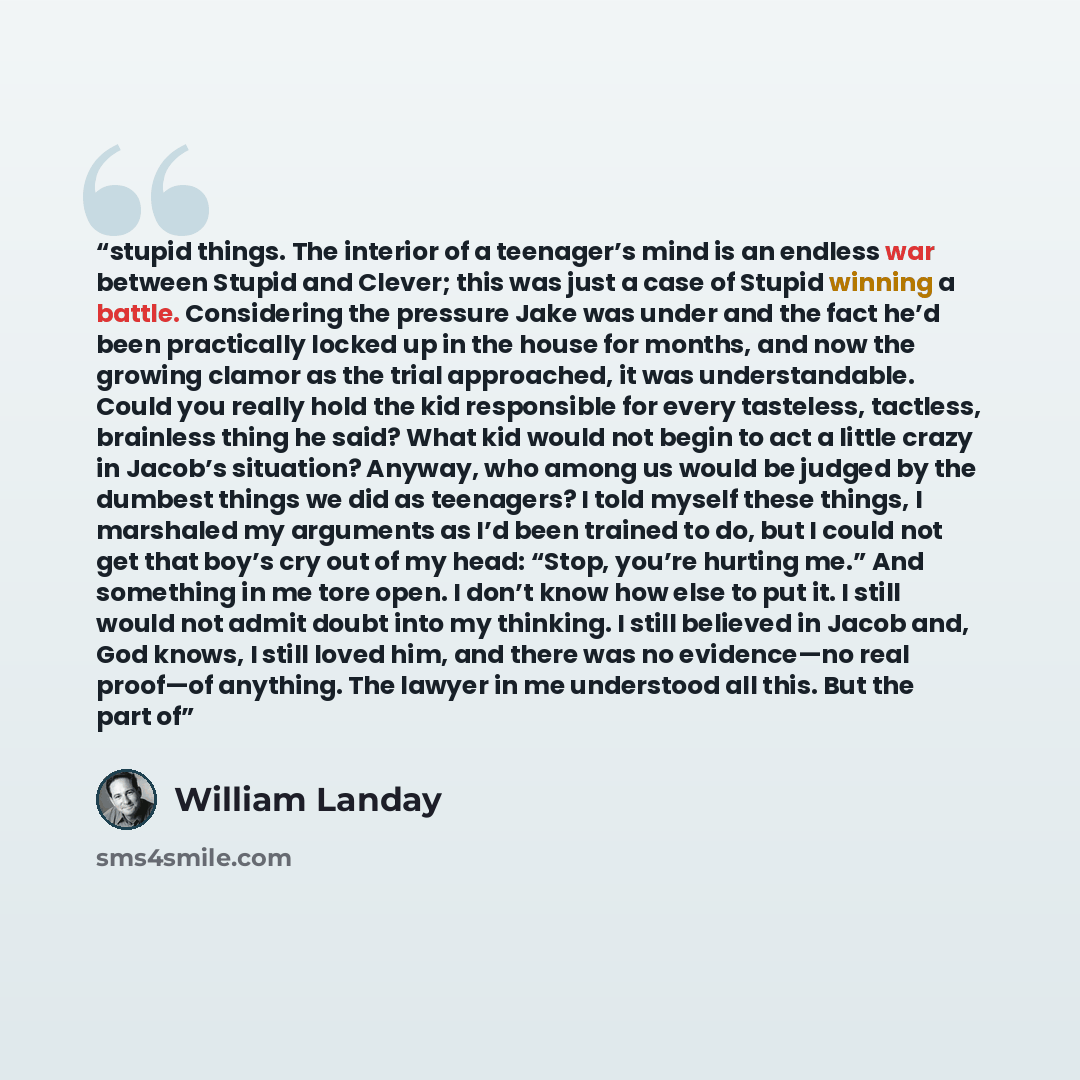 “stupid things. The interior of a teenager’s mind is an endless war between Stupid and Clever; this was just a case of Stupid winning a battle. Considering the pressure Jake was under and the fact he’d been practically locked up in the house for months, and now the growing clamor as the trial…” quote by William Landay