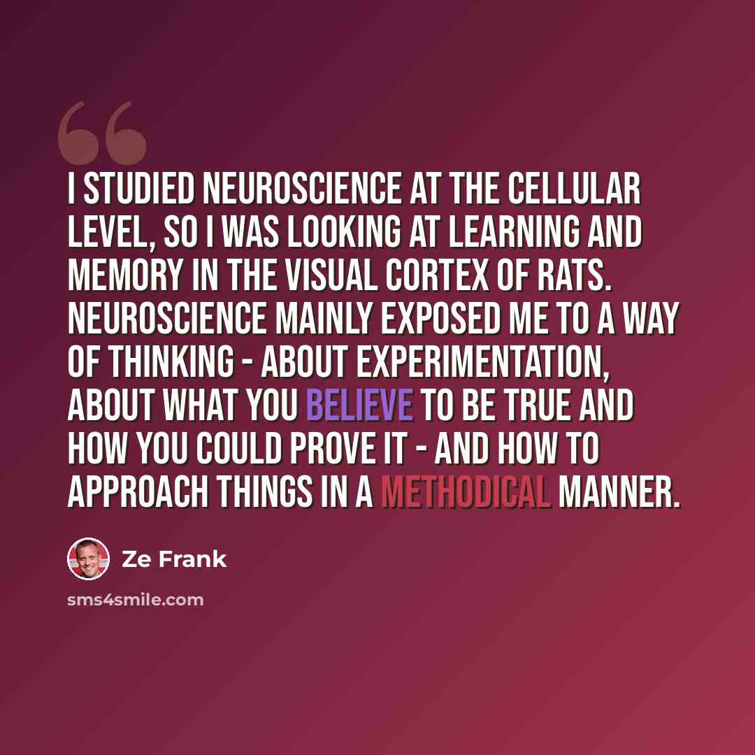 “I studied neuroscience at the cellular level, so I was looking at learning and memory in the visual cortex of rats. Neuroscience mainly exposed me to a way of thinking - about experimentation, about what you believe to be true and how you could prove it - and how to approach things in a methodical…” quote by Ze Frank