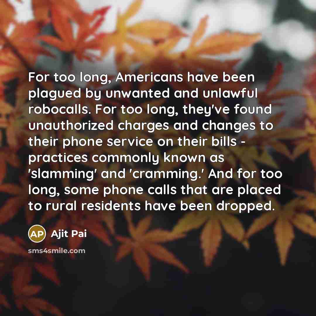 “For too long, Americans have been plagued by unwanted and unlawful robocalls. For too long, they've found unauthorized charges and changes to their phone service on their bills - practices commonly known as 'slamming' and 'cramming.' And for too long, some phone calls that are placed to rural…” quote by Ajit Pai