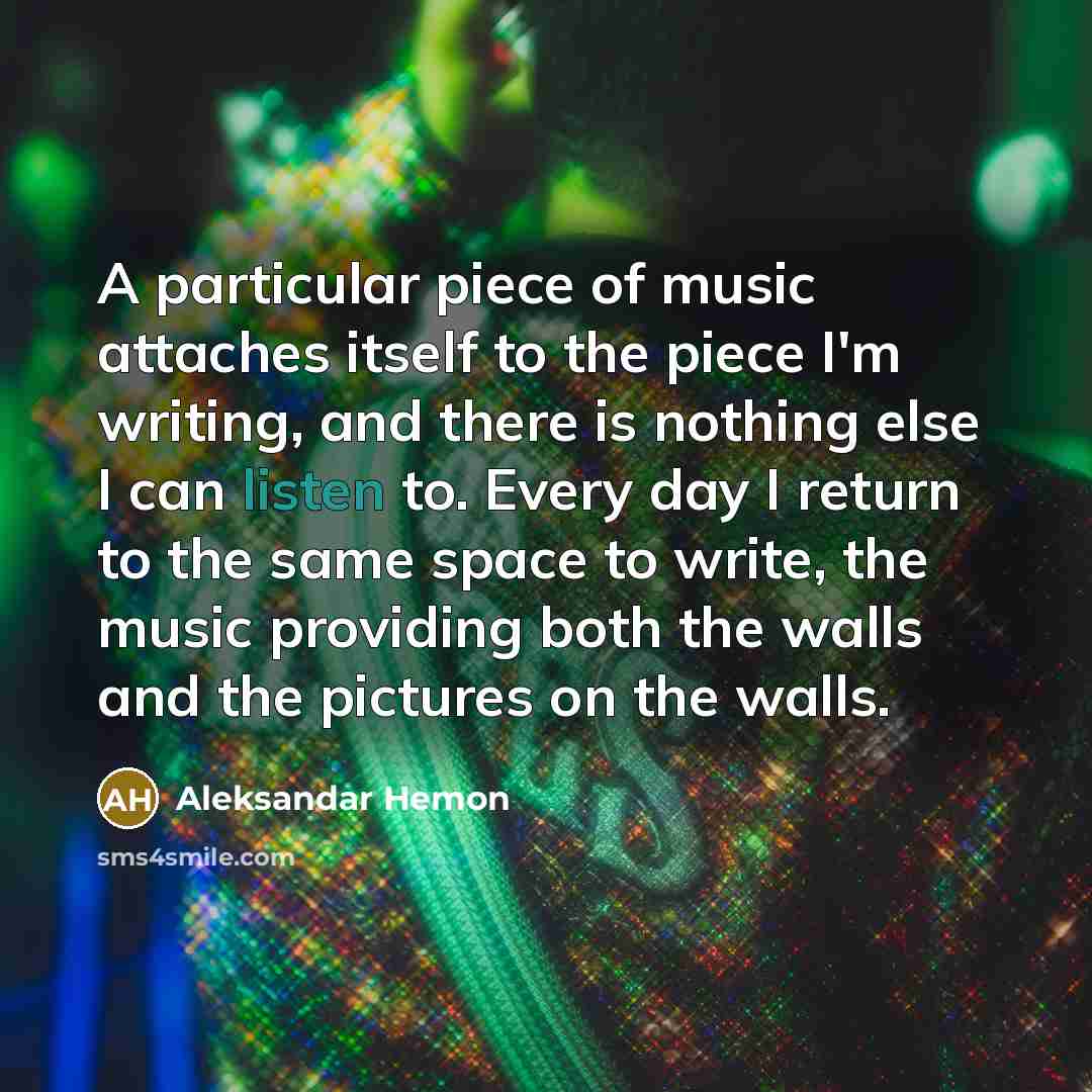 “A particular piece of music attaches itself to the piece I'm writing, and there is nothing else I can listen to. Every day I return to the same space to write, the music providing both the walls and the pictures on the walls.” quote by Aleksandar Hemon
