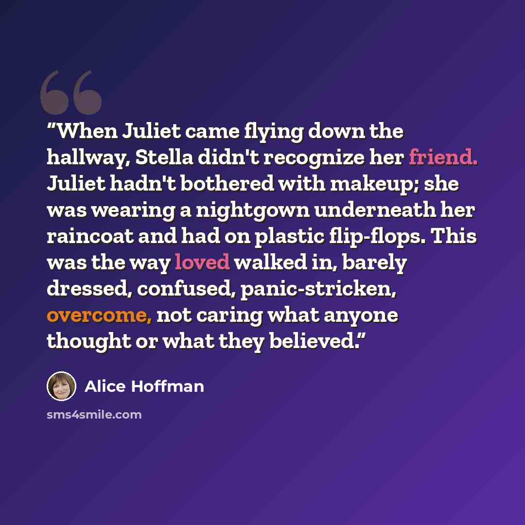 “When Juliet came flying down the hallway, Stella didn't recognize her friend. Juliet hadn't bothered with makeup; she was wearing a nightgown underneath her raincoat and had on plastic flip-flops. This was the way loved walked in, barely dressed, confused, panic-stricken, overcome, not caring what…” quote by Alice Hoffman