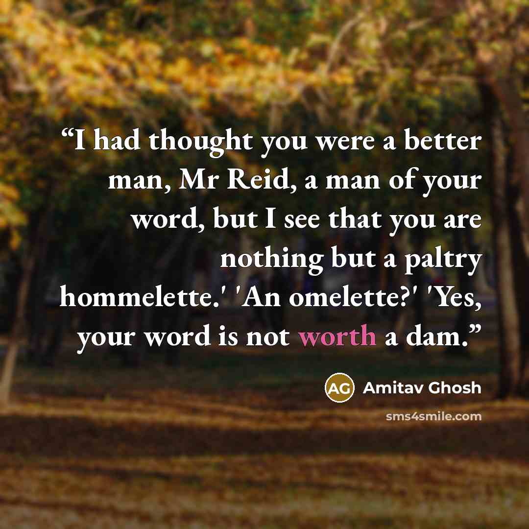 “I had thought you were a better man, Mr Reid, a man of your word, but I see that you are nothing but a paltry hommelette.' 'An omelette?' 'Yes, your word is not worth a dam.” quote by Amitav Ghosh