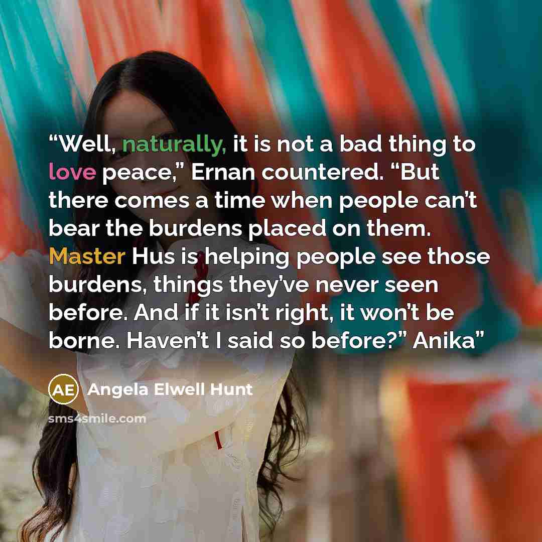 “Well, naturally, it is not a bad thing to love peace,” Ernan countered. “But there comes a time when people can’t bear the burdens placed on them. Master Hus is helping people see those burdens, things they’ve never seen before. And if it isn’t right, it won’t be borne. Haven’t I said so before?”…” quote by Angela Elwell Hunt