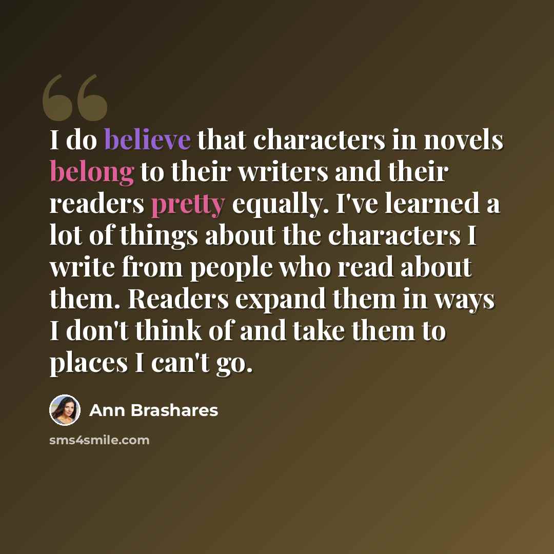 “I do believe that characters in novels belong to their writers and their readers pretty equally. I've learned a lot of things about the characters I write from people who read about them. Readers expand them in ways I don't think of and take them to places I can't go.” quote by Ann Brashares