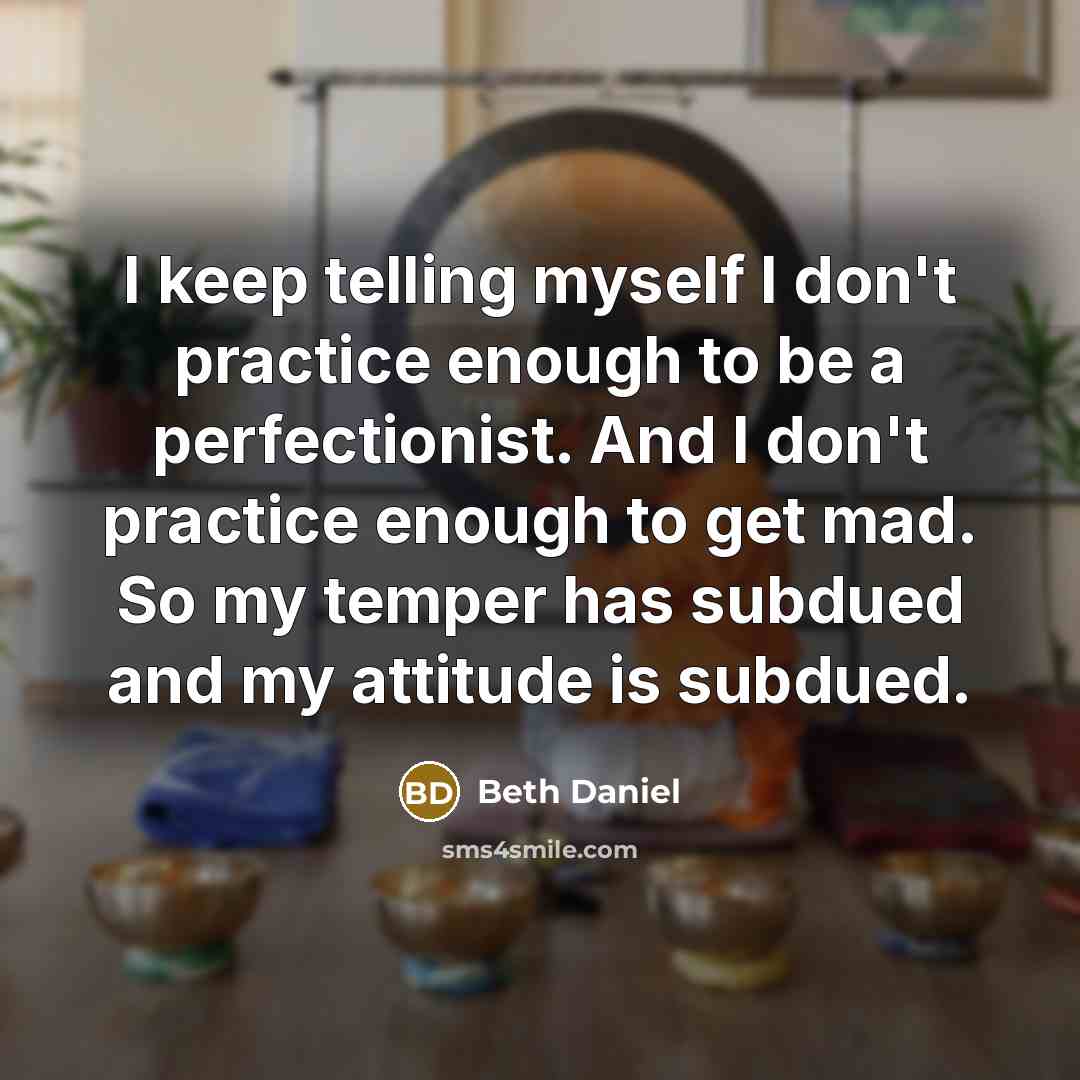 “I keep telling myself I don't practice enough to be a perfectionist. And I don't practice enough to get mad. So my temper has subdued and my attitude is subdued.” quote by Beth Daniel