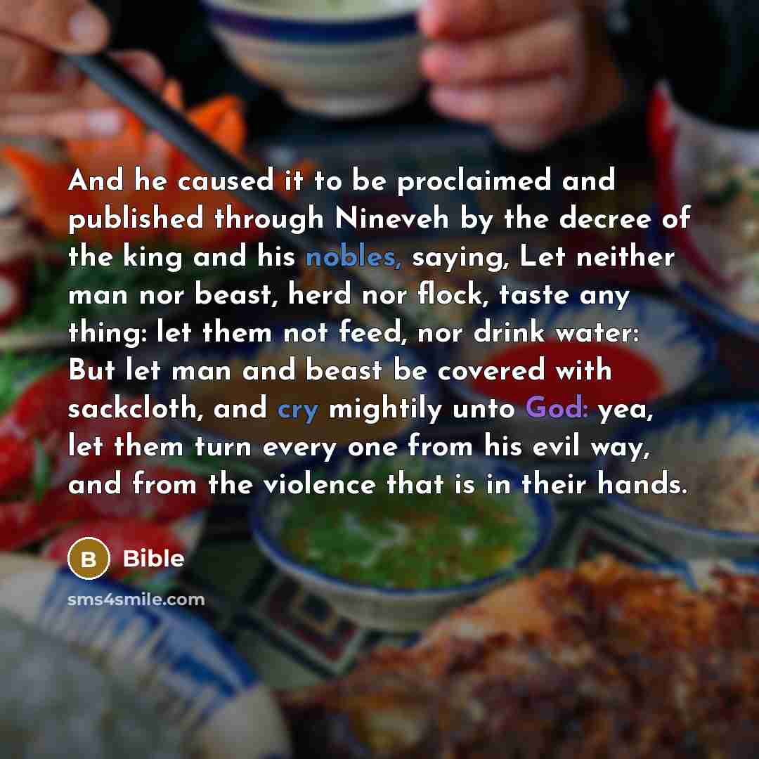 “And he caused it to be proclaimed and published through Nineveh by the decree of the king and his nobles, saying, Let neither man nor beast, herd nor flock, taste any thing: let them not feed, nor drink water: But let man and beast be covered with sackcloth, and cry mightily unto God: yea, let…” quote by Bible
