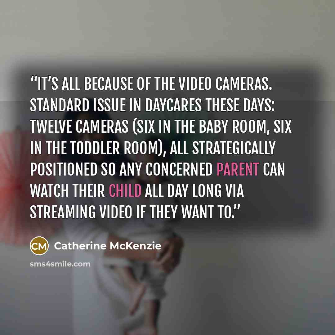 “It’s all because of the video cameras. Standard issue in daycares these days: twelve cameras (six in the baby room, six in the toddler room), all strategically positioned so any concerned parent can watch their child all day long via streaming video if they want to.” quote by Catherine McKenzie