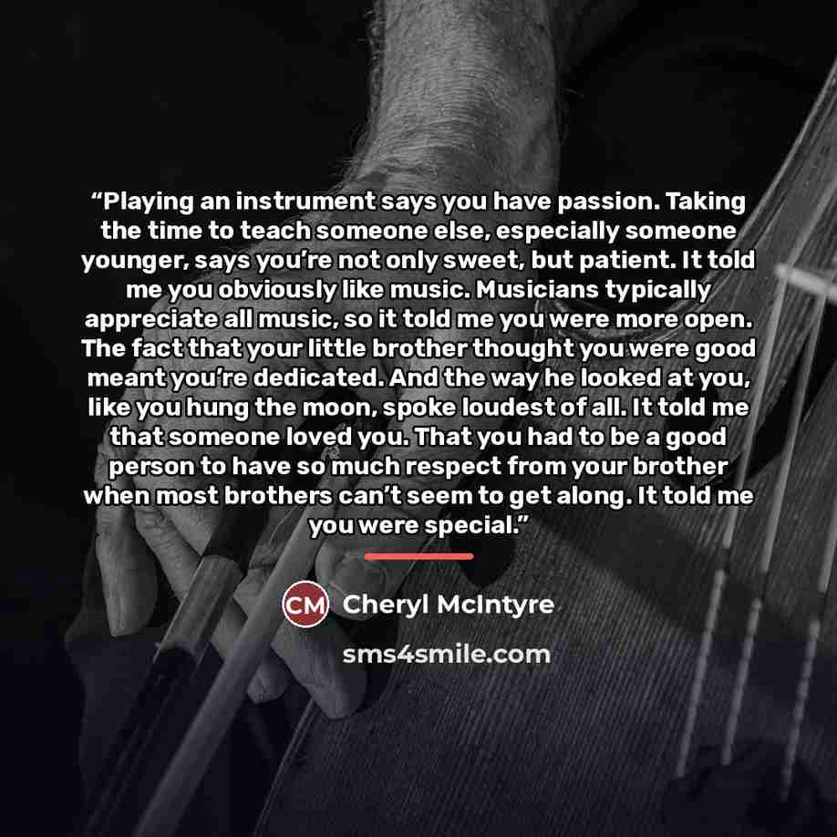“Playing an instrument says you have passion. Taking the time to teach someone else, especially someone younger, says you’re not only sweet, but patient. It told me you obviously like music. Musicians typically appreciate all music, so it told me you were more open. The fact that your little…” quote by Cheryl McIntyre