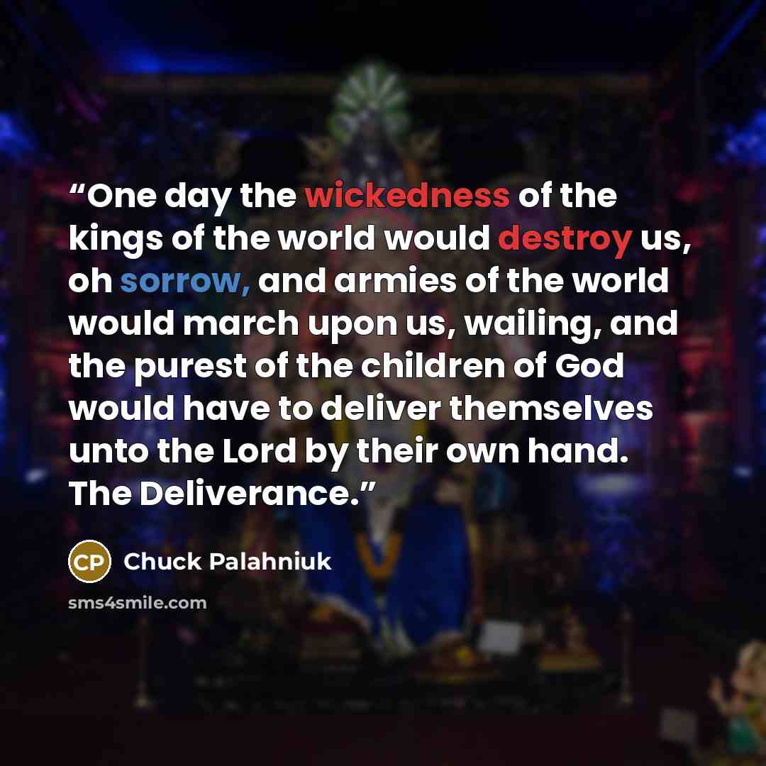 “One day the wickedness of the kings of the world would destroy us, oh sorrow, and armies of the world would march upon us, wailing, and the purest of the children of God would have to deliver themselves unto the Lord by their own hand. The Deliverance.” quote by Chuck Palahniuk