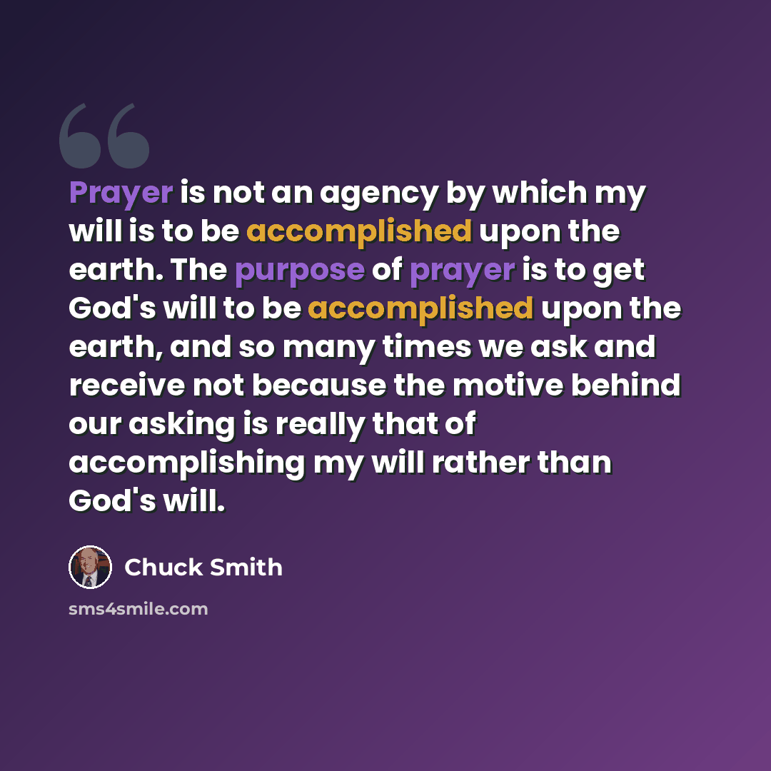 “Prayer is not an agency by which my will is to be accomplished upon the earth. The purpose of prayer is to get God's will to be accomplished upon the earth, and so many times we ask and receive not because the motive behind our asking is really that of accomplishing my will rather than God's will.” quote by Chuck Smith
