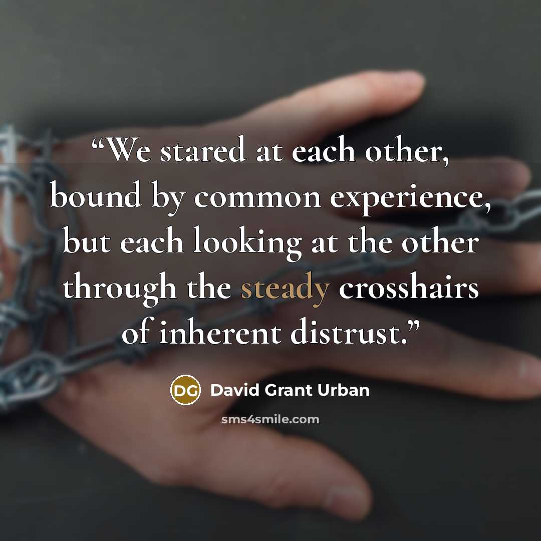“We stared at each other, bound by common experience, but each looking at the other through the steady crosshairs of inherent distrust.” quote by David Grant Urban