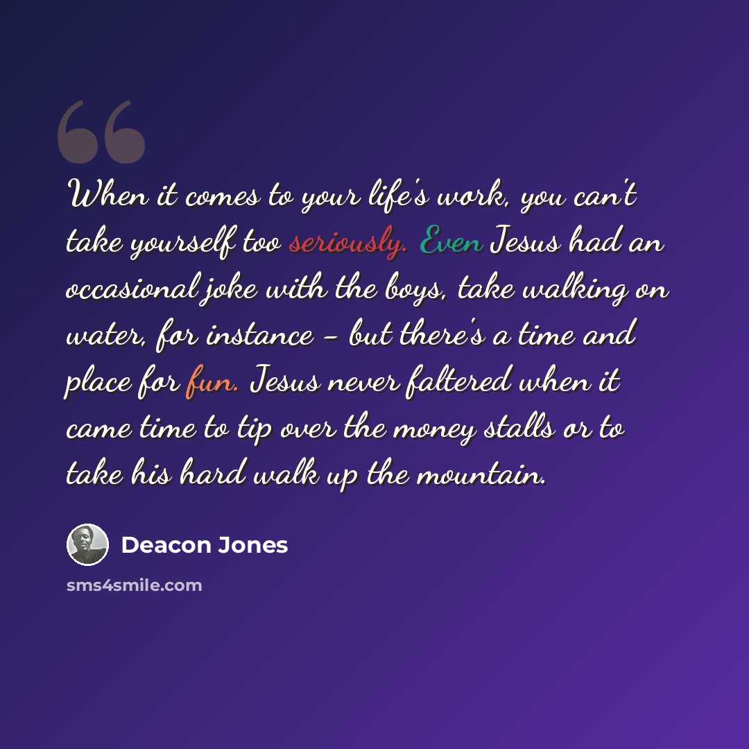 “When it comes to your life's work, you can't take yourself too seriously. Even Jesus had an occasional joke with the boys, take walking on water, for instance - but there's a time and place for fun. Jesus never faltered when it came time to tip over the money stalls or to take his hard walk up the…” quote by Deacon Jones