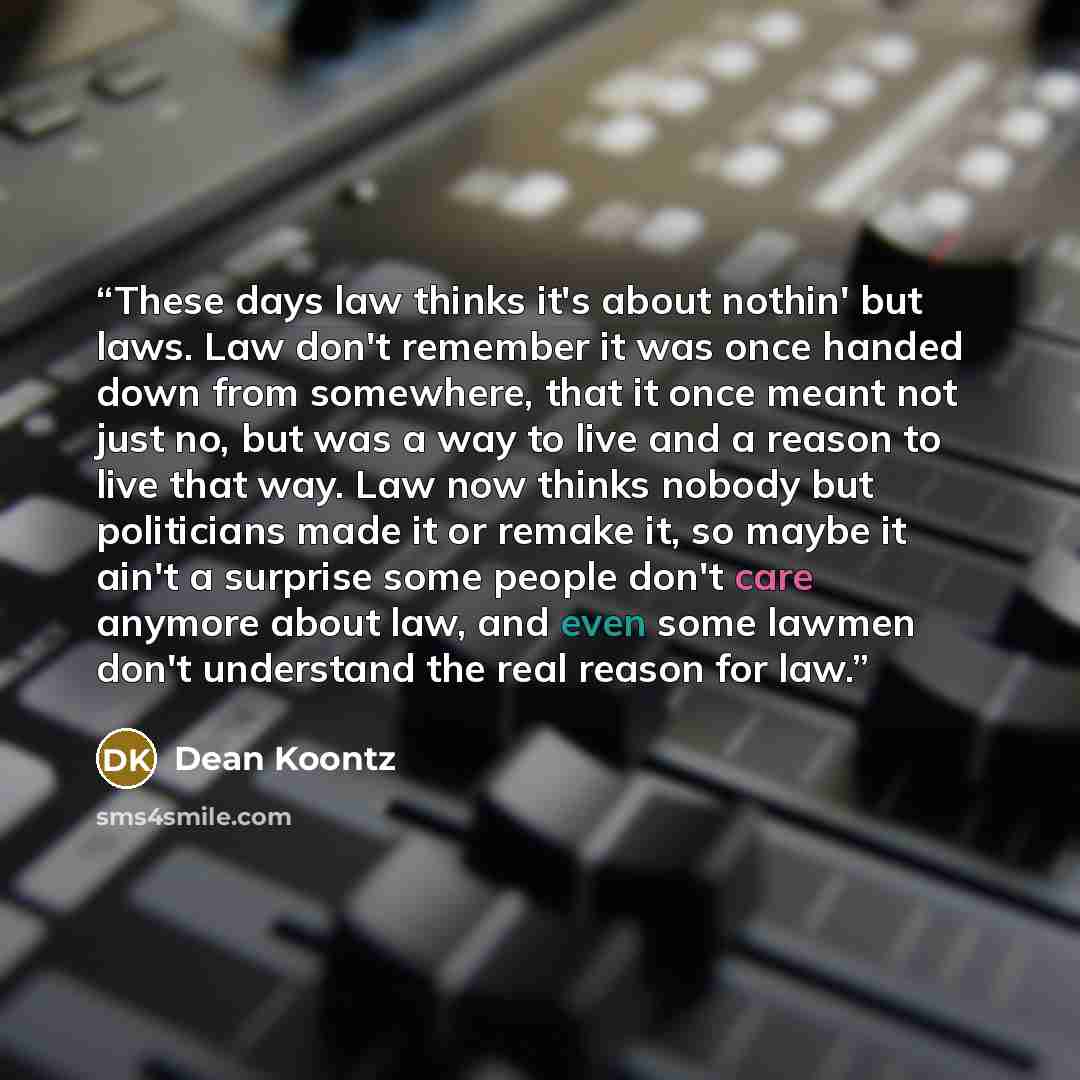 “These days law thinks it's about nothin' but laws. Law don't remember it was once handed down from somewhere, that it once meant not just no, but was a way to live and a reason to live that way. Law now thinks nobody but politicians made it or remake it, so maybe it ain't a surprise some people…” quote by Dean Koontz