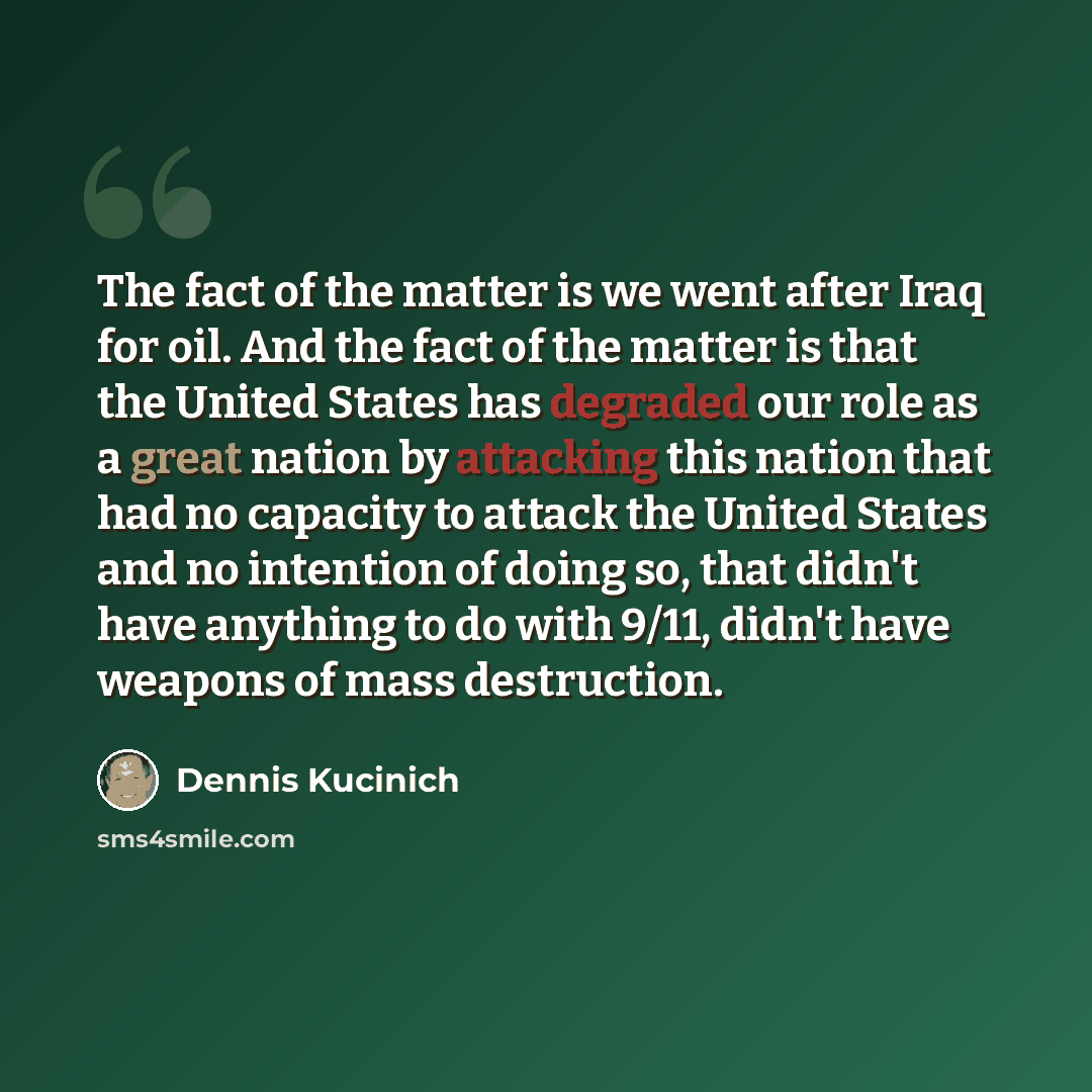 “The fact of the matter is we went after Iraq for oil. And the fact of the matter is that the United States has degraded our role as a great nation by attacking this nation that had no capacity to attack the United States and no intention of doing so, that didn't have anything to do with 9/11…” quote by Dennis Kucinich