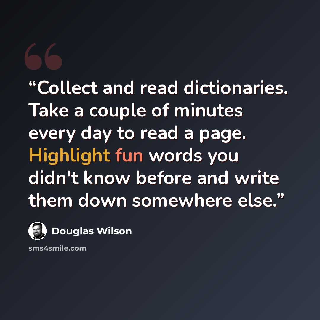 “Collect and read dictionaries. Take a couple of minutes every day to read a page. Highlight fun words you didn't know before and write them down somewhere else.” quote by Douglas Wilson