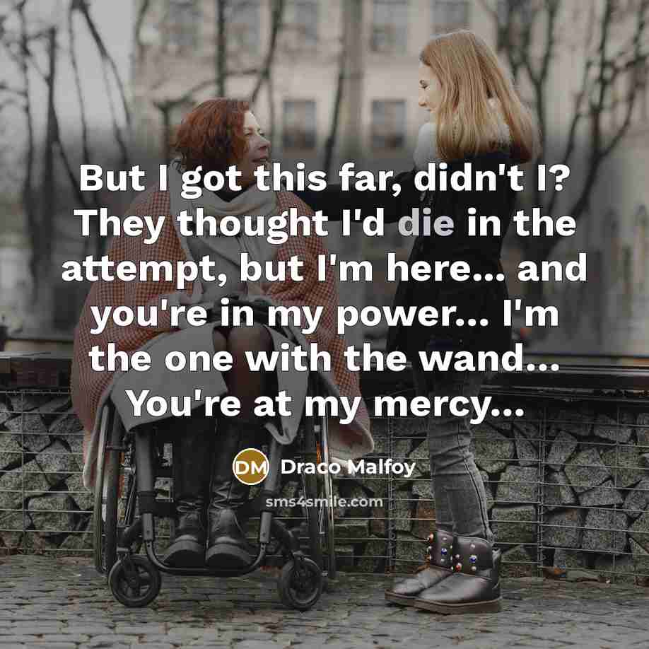 “But I got this far, didn't I? They thought I'd die in the attempt, but I'm here... and you're in my power… I'm the one with the wand… You're at my mercy…” quote by Draco Malfoy