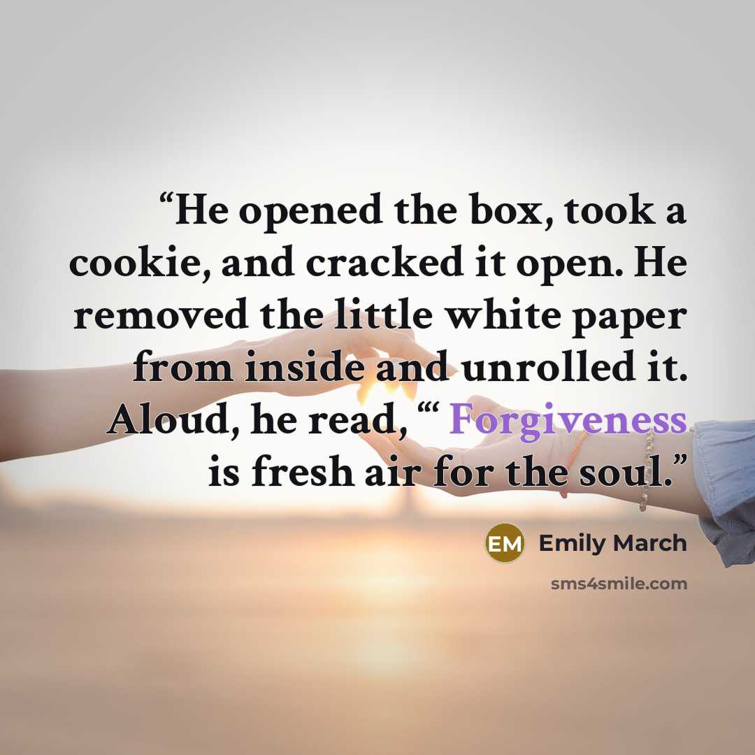 “He opened the box, took a cookie, and cracked it open. He removed the little white paper from inside and unrolled it. Aloud, he read, “‘ Forgiveness is fresh air for the soul.” quote by Emily March