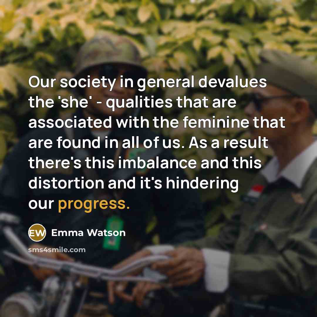 “Our society in general devalues the 'she' - qualities that are associated with the feminine that are found in all of us. As a result there's this imbalance and this distortion and it's hindering our progress.” quote by Emma Watson
