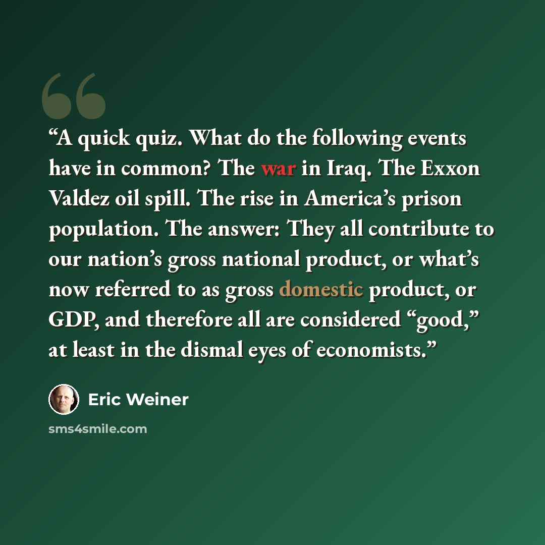 “A quick quiz. What do the following events have in common? The war in Iraq. The Exxon Valdez oil spill. The rise in America’s prison population. The answer: They all contribute to our nation’s gross national product, or what’s now referred to as gross domestic product, or GDP, and therefore all…” quote by Eric Weiner
