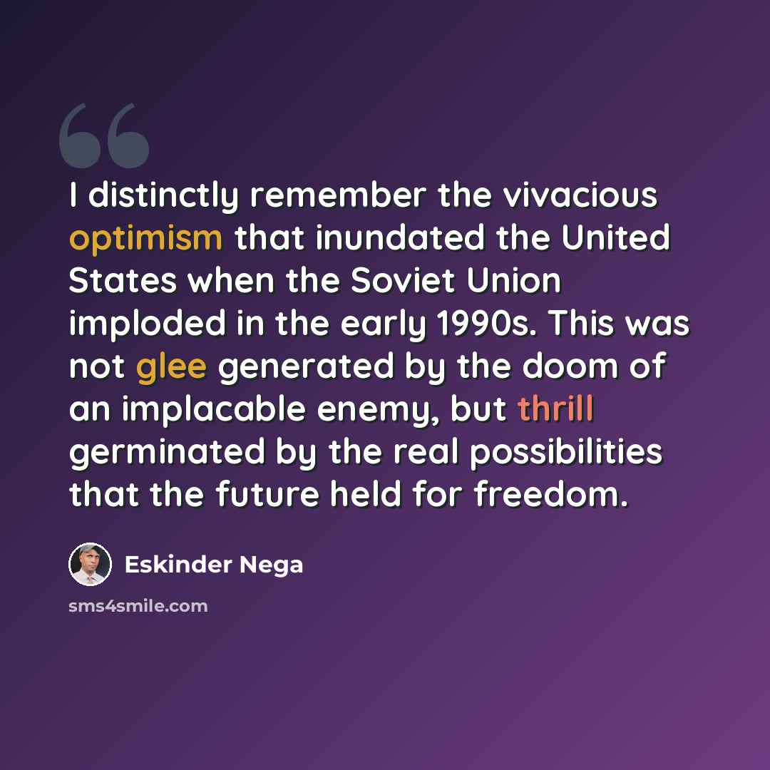“I distinctly remember the vivacious optimism that inundated the United States when the Soviet Union imploded in the early 1990s. This was not glee generated by the doom of an implacable enemy, but thrill germinated by the real possibilities that the future held for freedom.” quote by Eskinder Nega