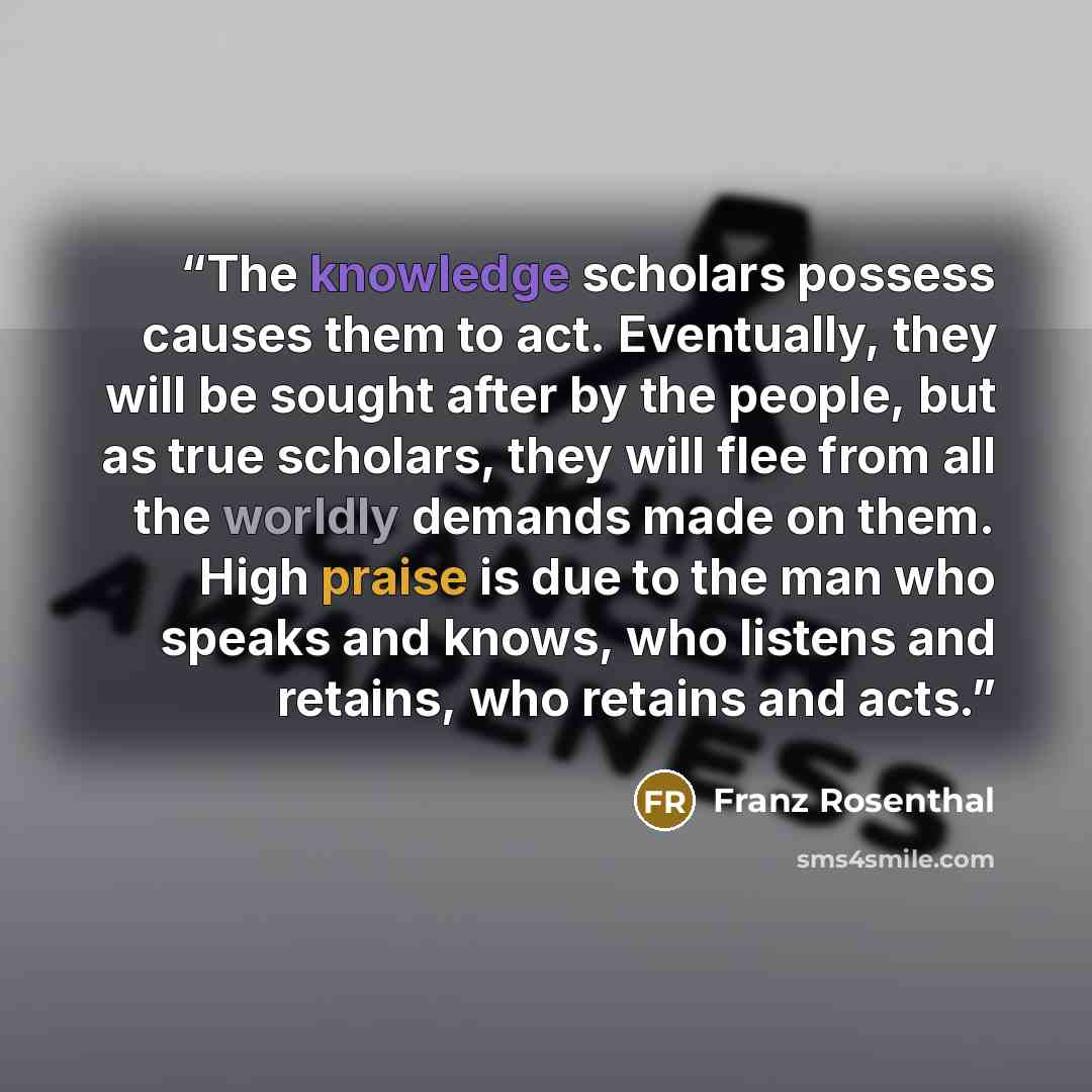“The knowledge scholars possess causes them to act. Eventually, they will be sought after by the people, but as true scholars, they will flee from all the worldly demands made on them. High praise is due to the man who speaks and knows, who listens and retains, who retains and acts.” quote by Franz Rosenthal