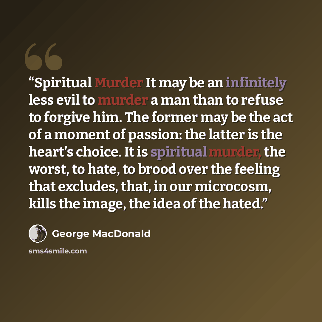 “Spiritual Murder It may be an infinitely less evil to murder a man than to refuse to forgive him. The former may be the act of a moment of passion: the latter is the heart’s choice. It is spiritual murder, the worst, to hate, to brood over the feeling that excludes, that, in our microcosm, kills…” quote by George MacDonald