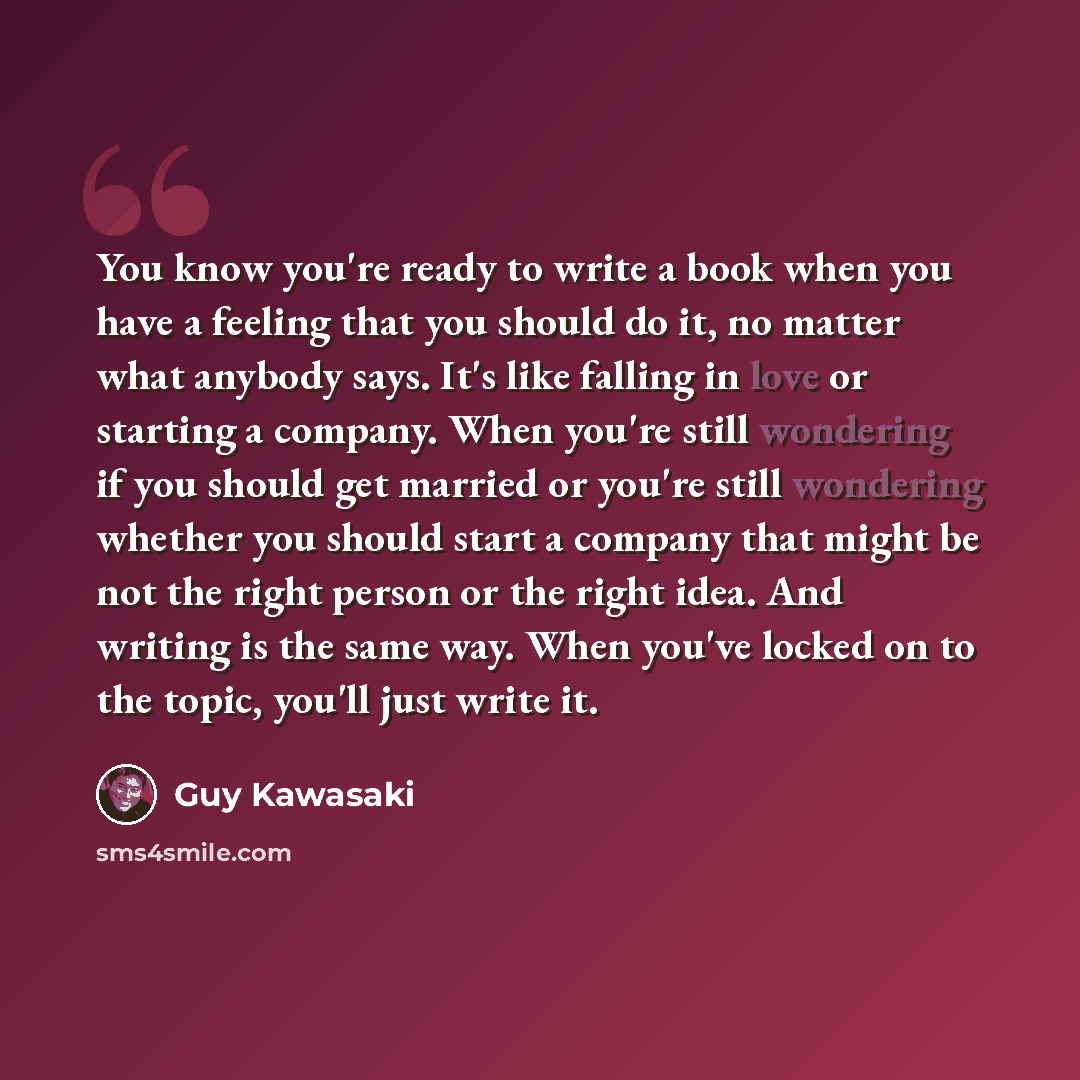 “You know you're ready to write a book when you have a feeling that you should do it, no matter what anybody says. It's like falling in love or starting a company. When you're still wondering if you should get married or you're still wondering whether you should start a company that might be not…” quote by Guy Kawasaki