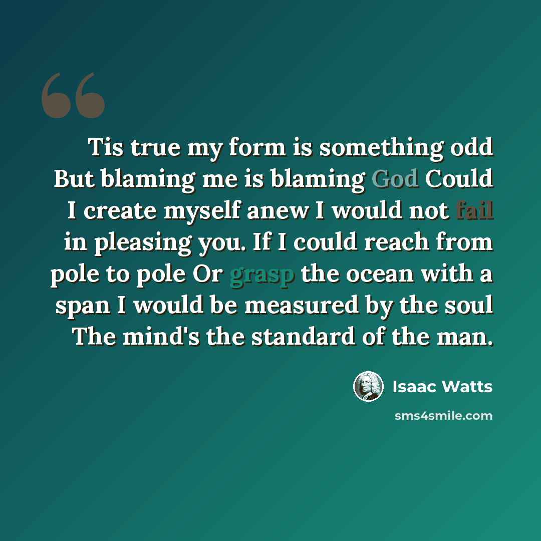 “Tis true my form is something odd But blaming me is blaming God Could I create myself anew I would not fail in pleasing you. If I could reach from pole to pole Or grasp the ocean with a span I would be measured by the soul The mind's the standard of the man.” quote by Isaac Watts