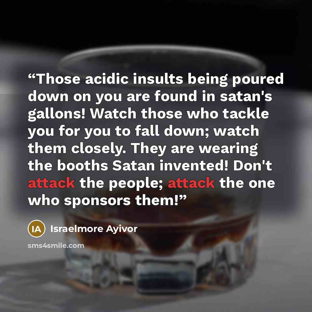 “Those acidic insults being poured down on you are found in satan's gallons! Watch those who tackle you for you to fall down; watch them closely. They are wearing the booths Satan invented! Don't attack the people; attack the one who sponsors them!” quote by Israelmore Ayivor