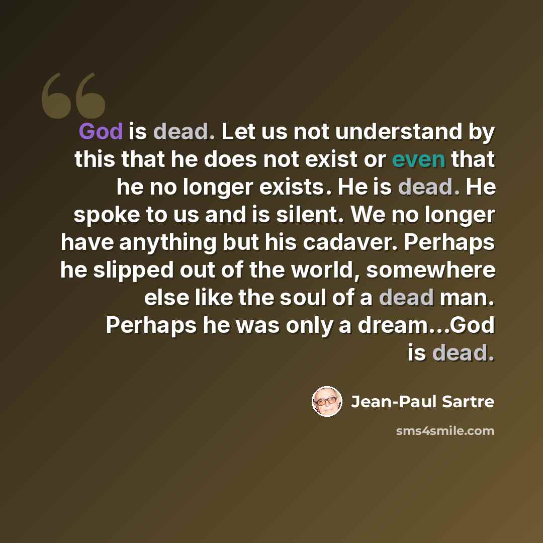 “God is dead. Let us not understand by this that he does not exist or even that he no longer exists. He is dead. He spoke to us and is silent. We no longer have anything but his cadaver. Perhaps he slipped out of the world, somewhere else like the soul of a dead man. Perhaps he was only a…” quote by Jean-Paul Sartre