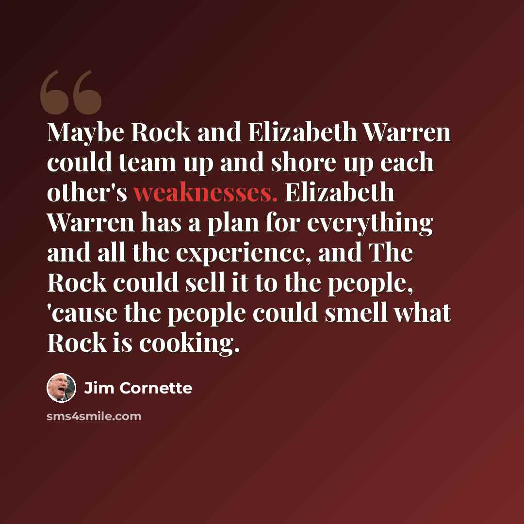 “Maybe Rock and Elizabeth Warren could team up and shore up each other's weaknesses. Elizabeth Warren has a plan for everything and all the experience, and The Rock could sell it to the people, 'cause the people could smell what Rock is cooking.” quote by Jim Cornette