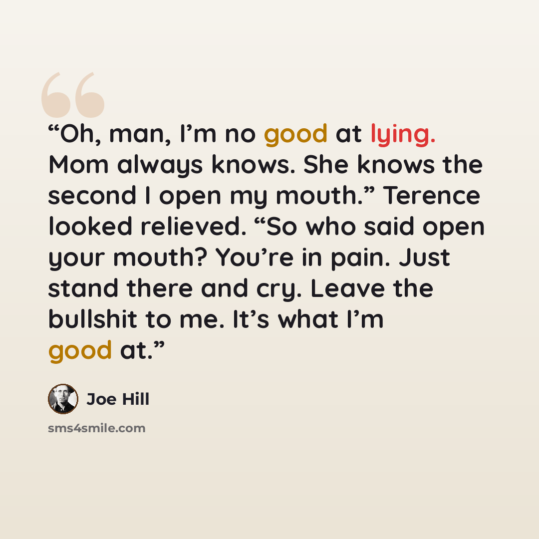 “Oh, man, I’m no good at lying. Mom always knows. She knows the second I open my mouth.” Terence looked relieved. “So who said open your mouth? You’re in pain. Just stand there and cry. Leave the bullshit to me. It’s what I’m good at.” quote by Joe Hill