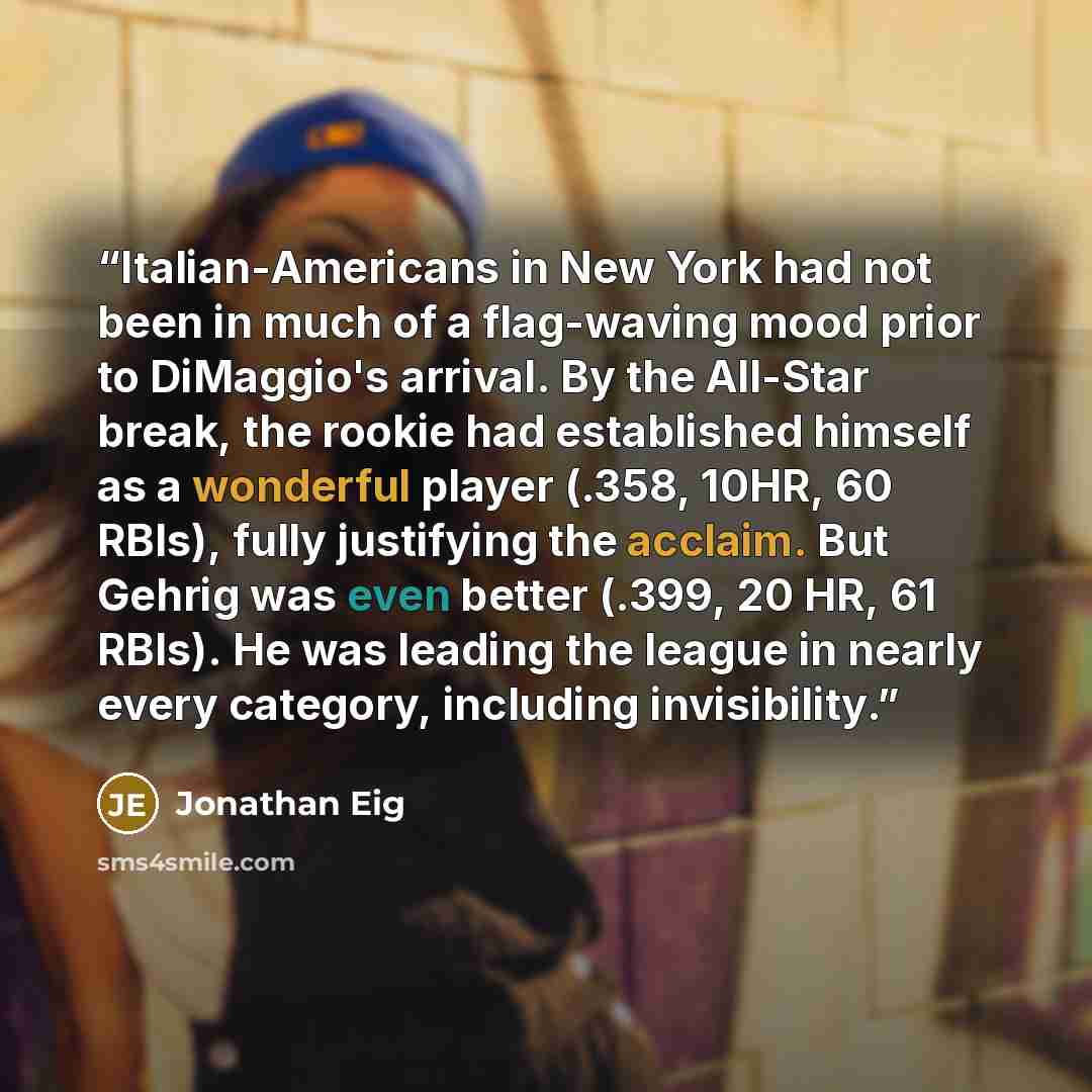 “Italian-Americans in New York had not been in much of a flag-waving mood prior to DiMaggio's arrival. By the All-Star break, the rookie had established himself as a wonderful player (.358, 10HR, 60 RBIs), fully justifying the acclaim. But Gehrig was even better (.399, 20 HR, 61 RBIs). He was…” quote by Jonathan Eig