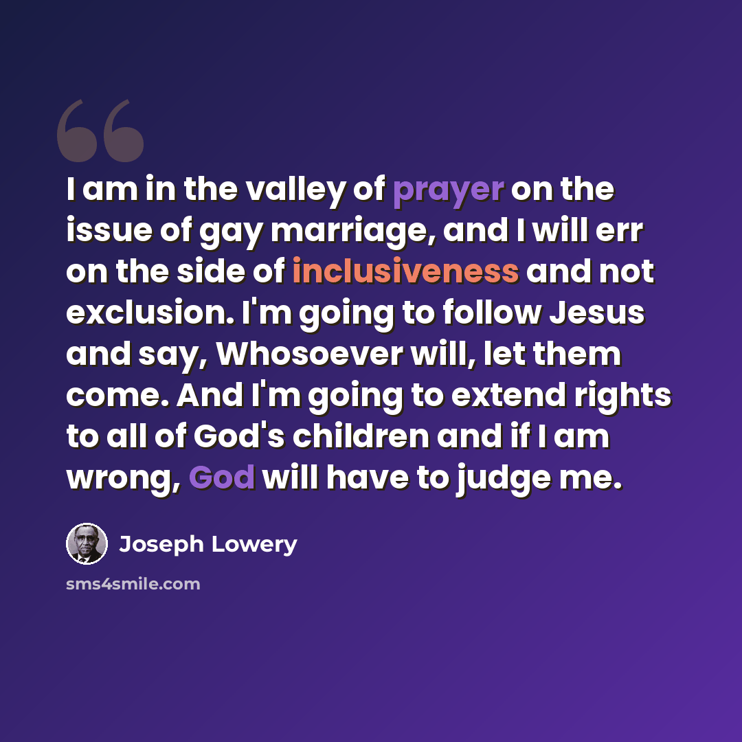 “I am in the valley of prayer on the issue of gay marriage, and I will err on the side of inclusiveness and not exclusion. I'm going to follow Jesus and say, Whosoever will, let them come. And I'm going to extend rights to all of God's children and if I am wrong, God will have to judge me.” quote by Joseph Lowery