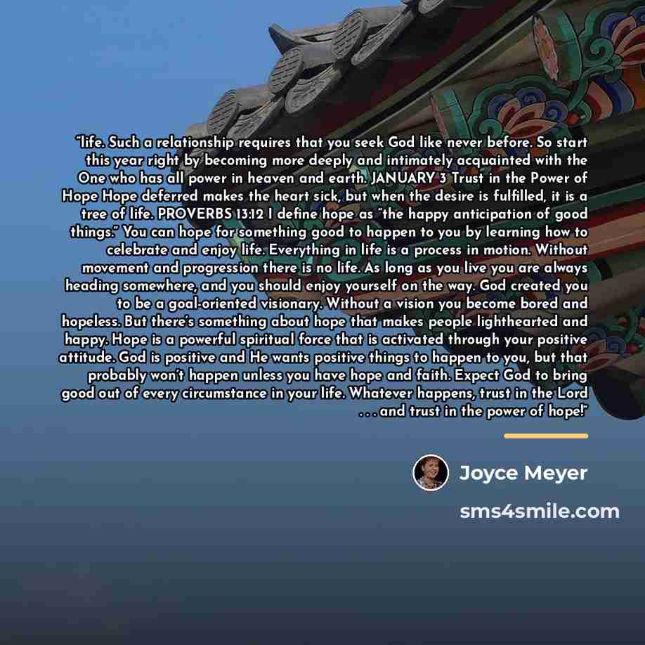 “life. Such a relationship requires that you seek God like never before. So start this year right by becoming more deeply and intimately acquainted with the One who has all power in heaven and earth. JANUARY 3 Trust in the Power of Hope Hope deferred makes the heart sick, but when the desire is…” quote by Joyce Meyer