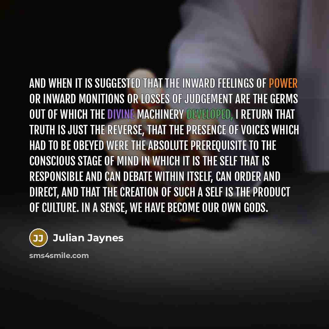 “And when it is suggested that the inward feelings of power or inward monitions or losses of judgement are the germs out of which the divine machinery developed, I return that truth is just the reverse, that the presence of voices which had to be obeyed were the absolute prerequisite to the…” quote by Julian Jaynes