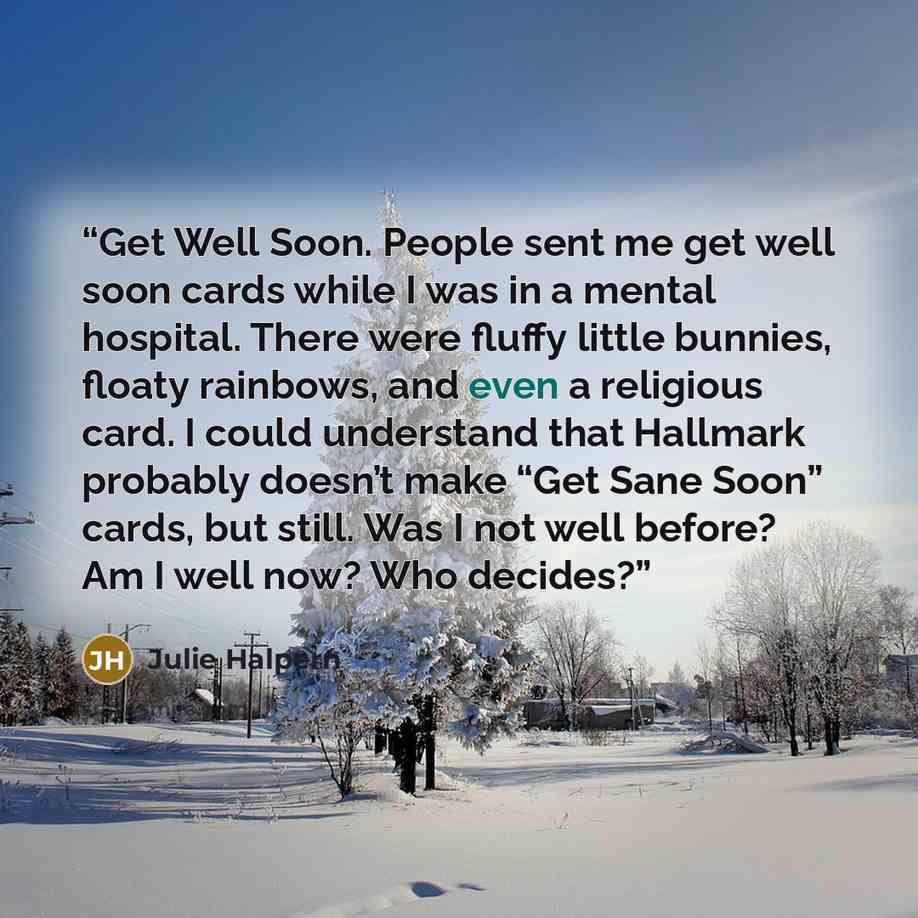 “Get Well Soon. People sent me get well soon cards while I was in a mental hospital. There were fluffy little bunnies, floaty rainbows, and even a religious card. I could understand that Hallmark probably doesn’t make “Get Sane Soon” cards, but still. Was I not well before? Am I well now? Who…” quote by Julie Halpern