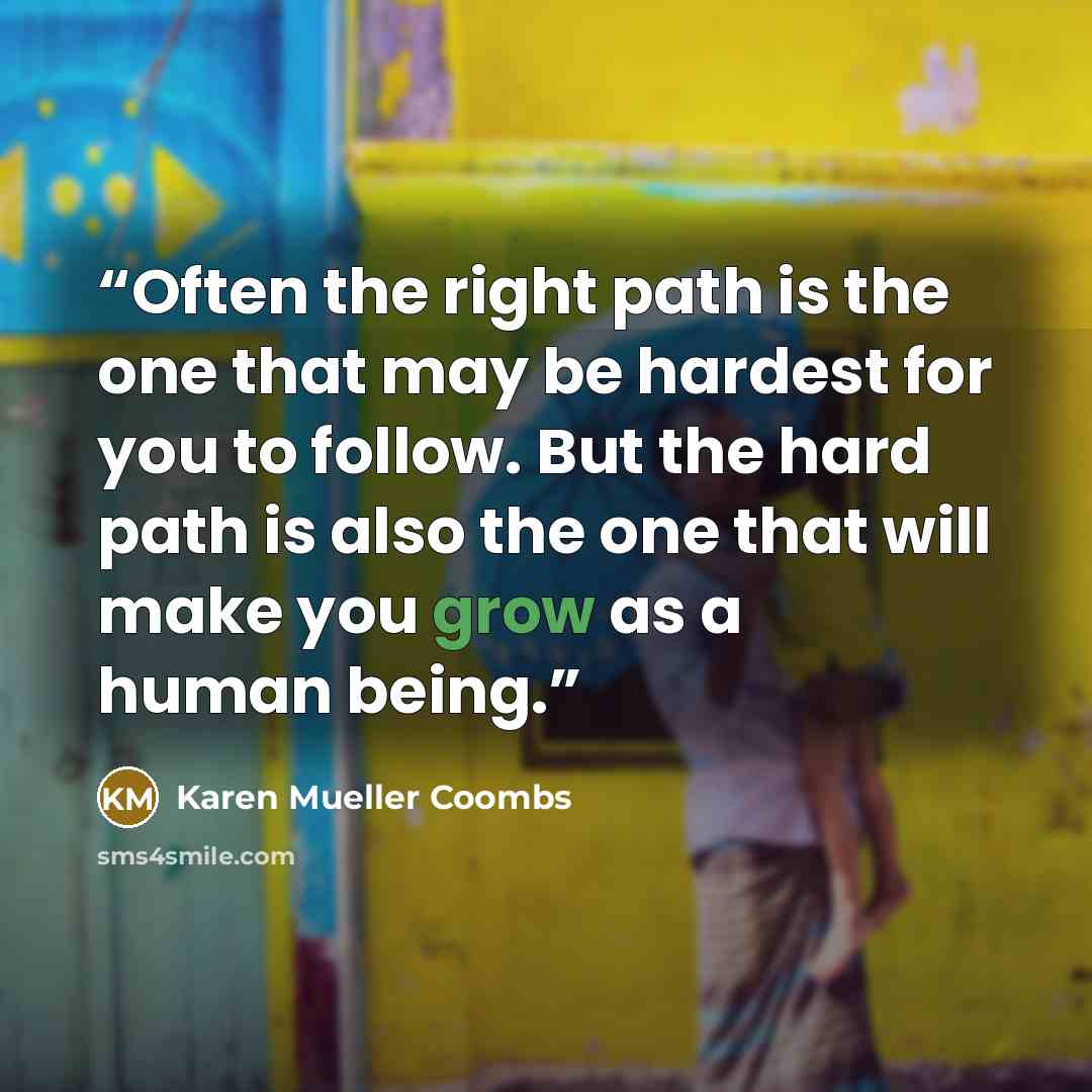“Often the right path is the one that may be hardest for you to follow. But the hard path is also the one that will make you grow as a human being.” quote by Karen Mueller Coombs