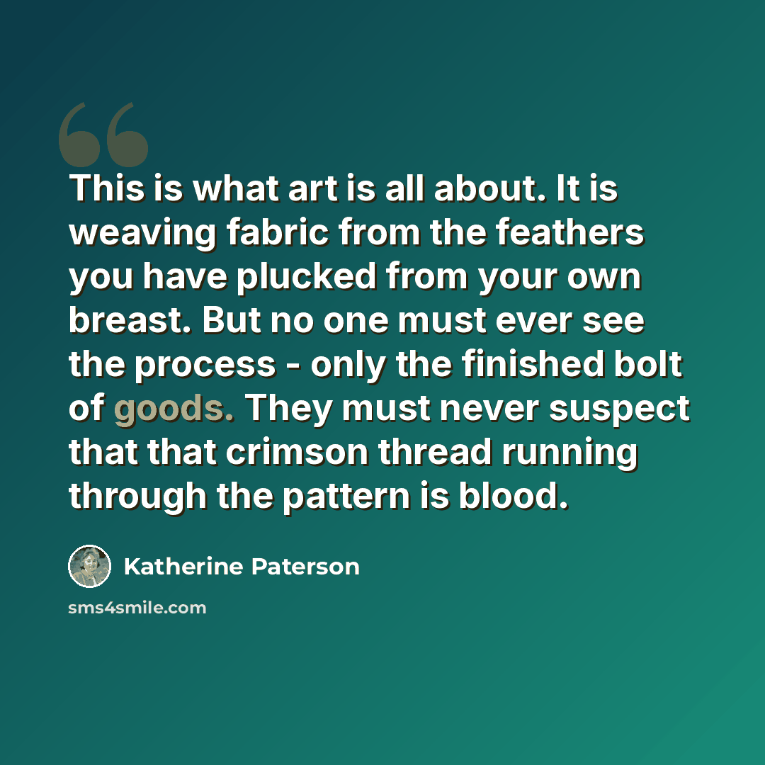 “This is what art is all about. It is weaving fabric from the feathers you have plucked from your own breast. But no one must ever see the process - only the finished bolt of goods. They must never suspect that that crimson thread running through the pattern is blood.” quote by Katherine Paterson