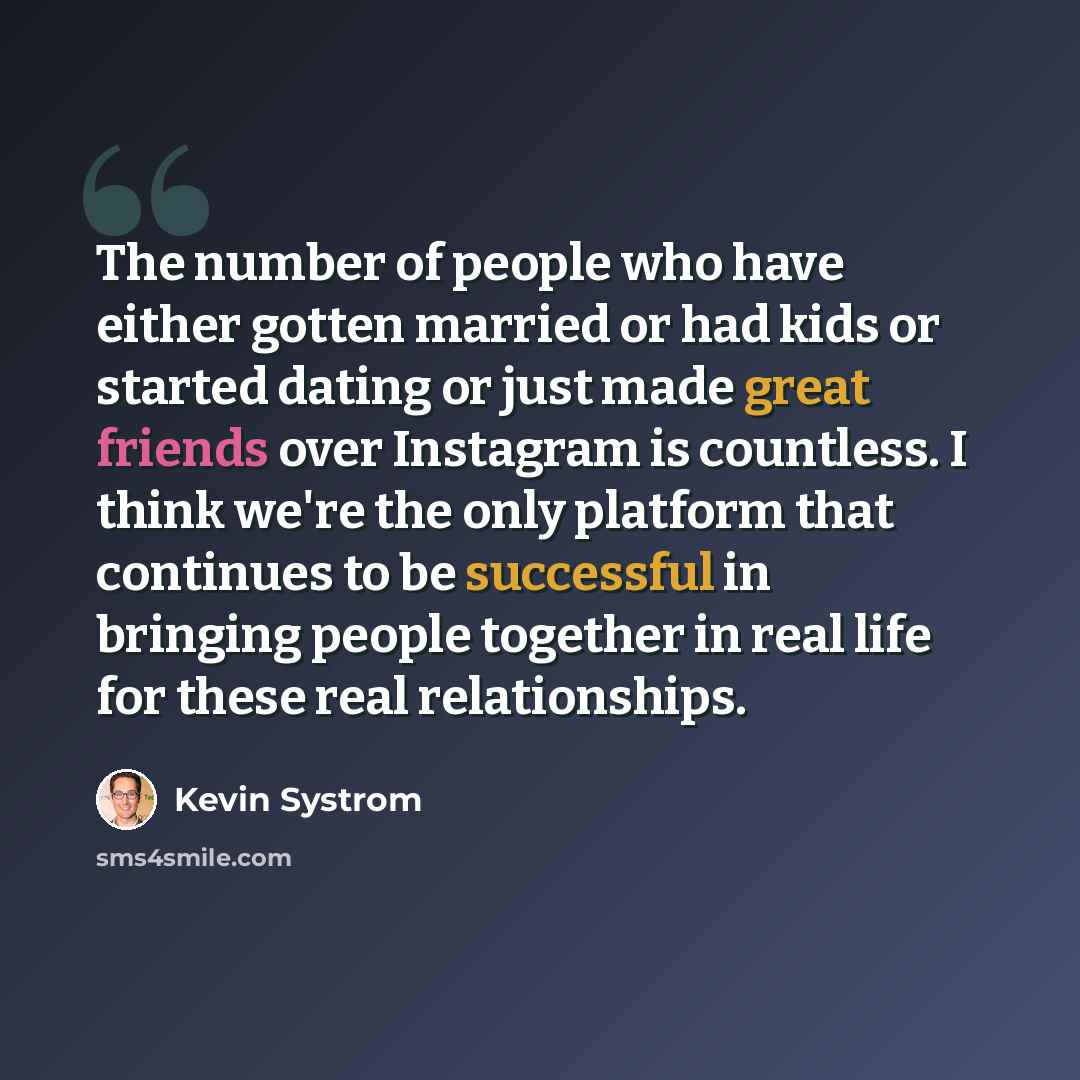 “The number of people who have either gotten married or had kids or started dating or just made great friends over Instagram is countless. I think we're the only platform that continues to be successful in bringing people together in real life for these real relationships.” quote by Kevin Systrom