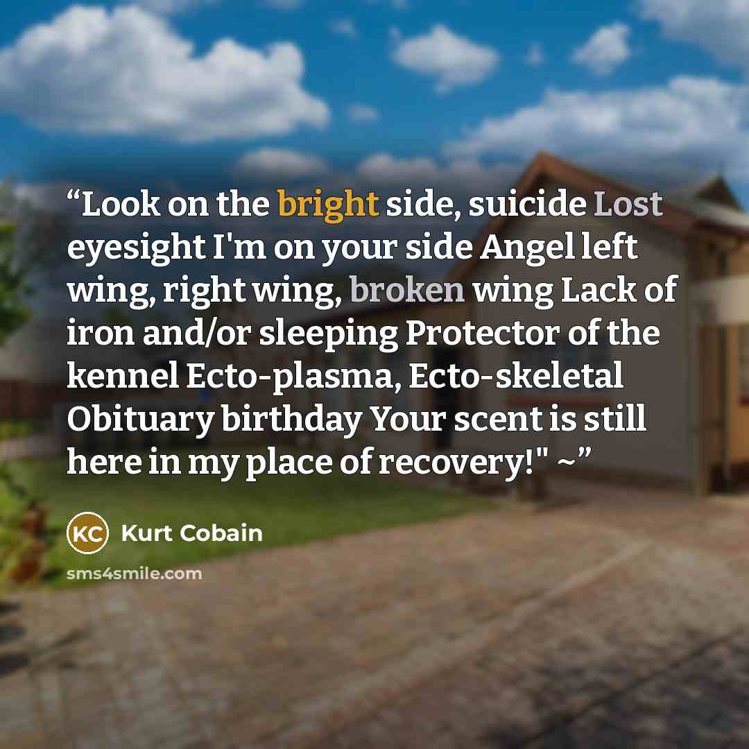 “Look on the bright side, suicide Lost eyesight I'm on your side Angel left wing, right wing, broken wing Lack of iron and/or sleeping Protector of the kennel Ecto-plasma, Ecto-skeletal Obituary birthday Your scent is still here in my place of recovery!" ~” quote by Kurt Cobain