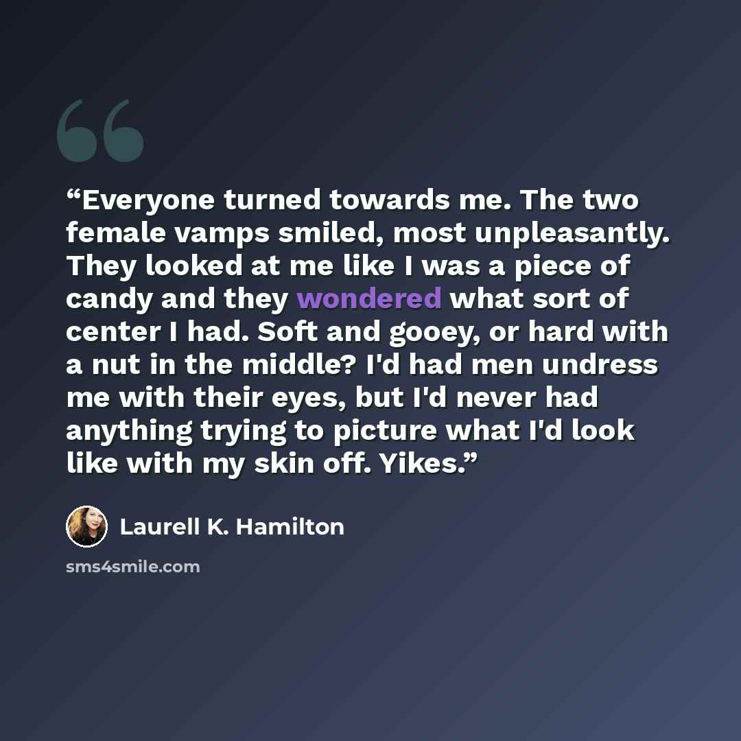 “Everyone turned towards me. The two female vamps smiled, most unpleasantly. They looked at me like I was a piece of candy and they wondered what sort of center I had. Soft and gooey, or hard with a nut in the middle? I'd had men undress me with their eyes, but I'd never had anything trying to…” quote by Laurell K. Hamilton