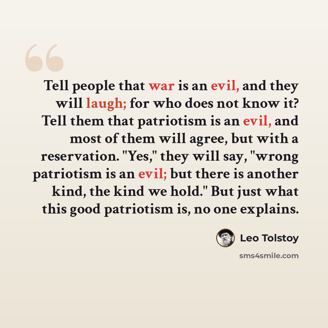“Tell people that war is an evil, and they will laugh; for who does not know it? Tell them that patriotism is an evil, and most of them will agree, but with a reservation. "Yes," they will say, "wrong patriotism is an evil; but there is another kind, the kind we hold." But just what this good…” quote by Leo Tolstoy