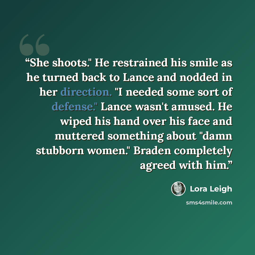 “She shoots." He restrained his smile as he turned back to Lance and nodded in her direction. "I needed some sort of defense." Lance wasn't amused. He wiped his hand over his face and muttered something about "damn stubborn women." Braden completely agreed with him.” quote by Lora Leigh