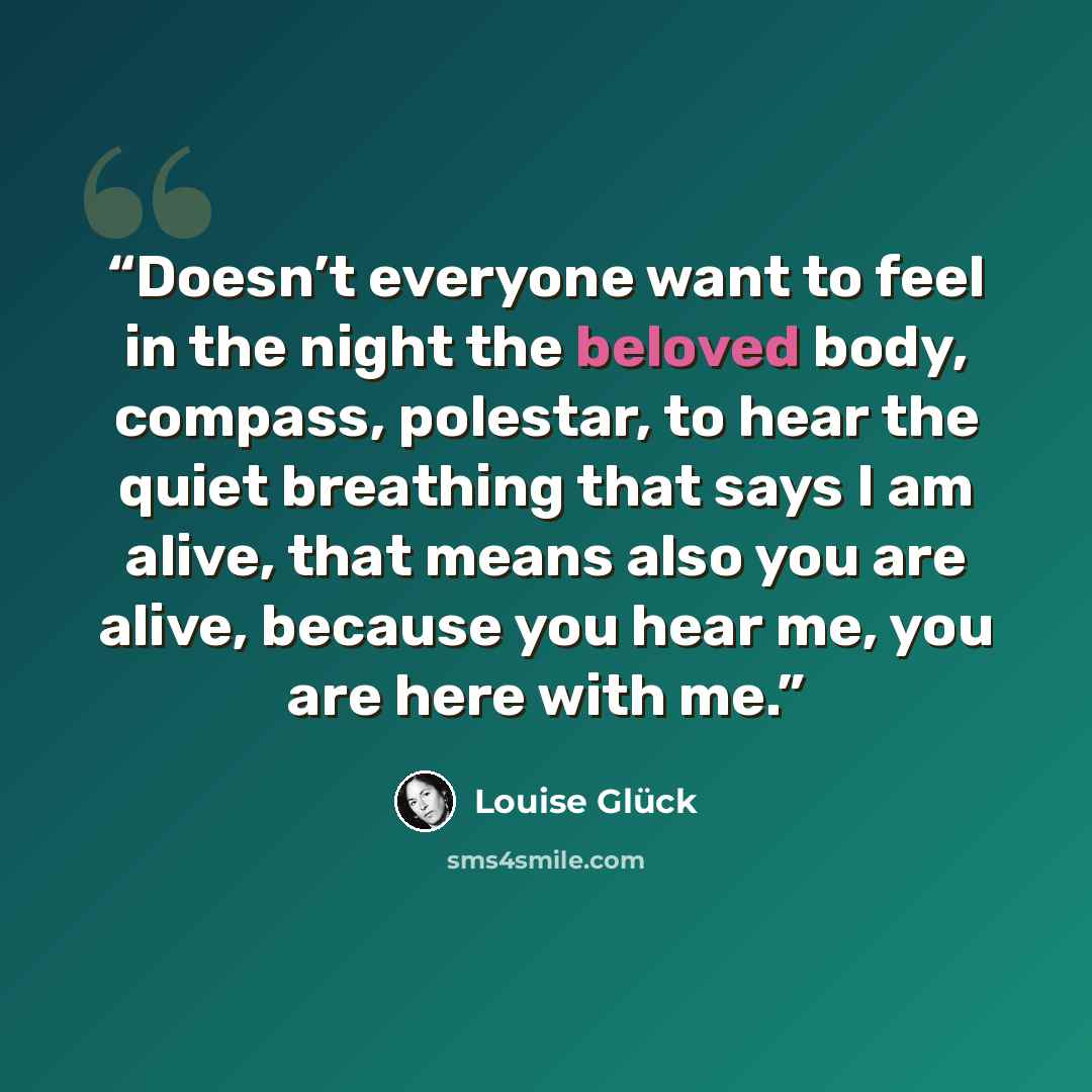 “Doesn’t everyone want to feel in the night the beloved body, compass, polestar, to hear the quiet breathing that says I am alive, that means also you are alive, because you hear me, you are here with me.” quote by Louise Glück