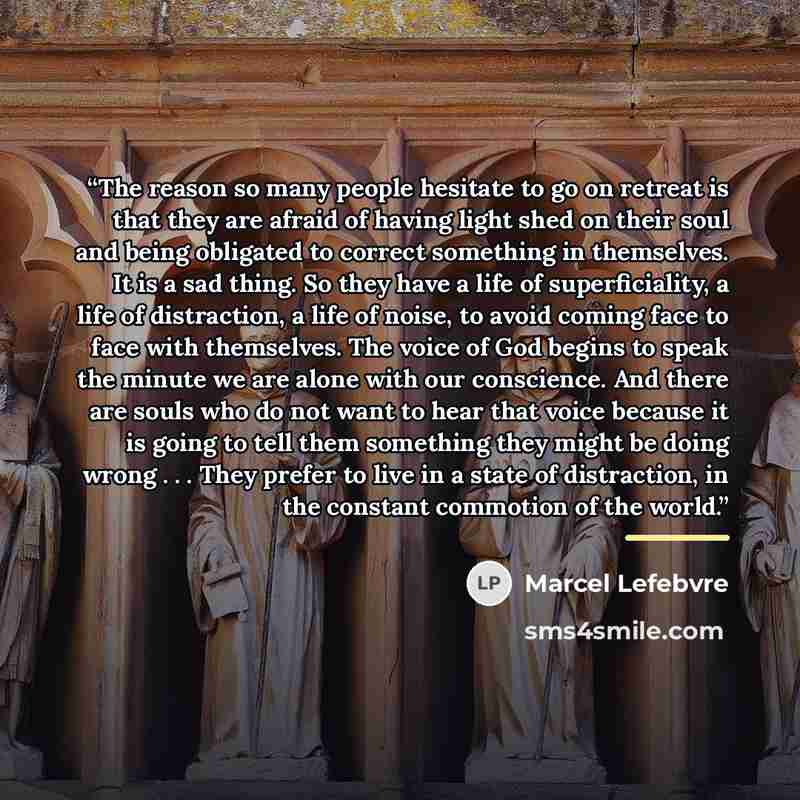 “The reason so many people hesitate to go on retreat is that they are afraid of having light shed on their soul and being obligated to correct something in themselves. It is a sad thing. So they have a life of superficiality, a life of distraction, a life of noise, to avoid coming face to face with…” quote by Marcel Lefebvre