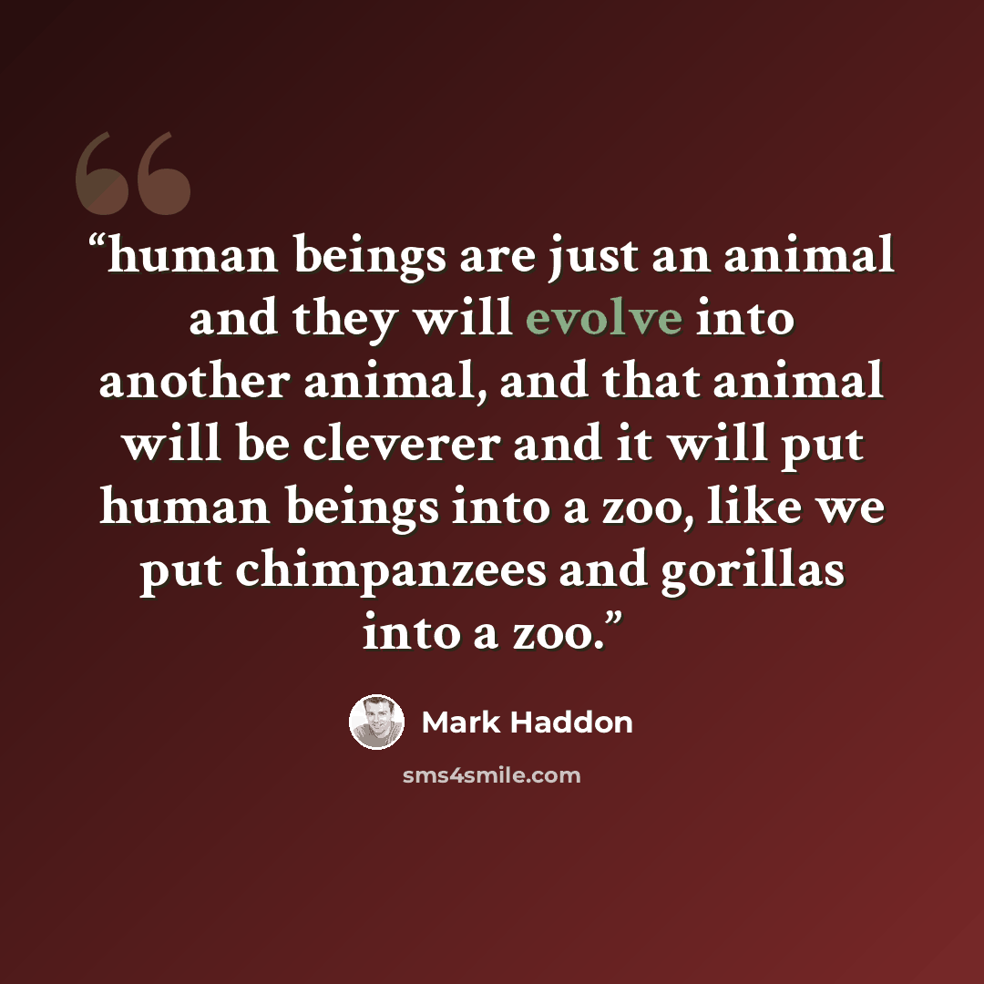 “human beings are just an animal and they will evolve into another animal, and that animal will be cleverer and it will put human beings into a zoo, like we put chimpanzees and gorillas into a zoo.” quote by Mark Haddon