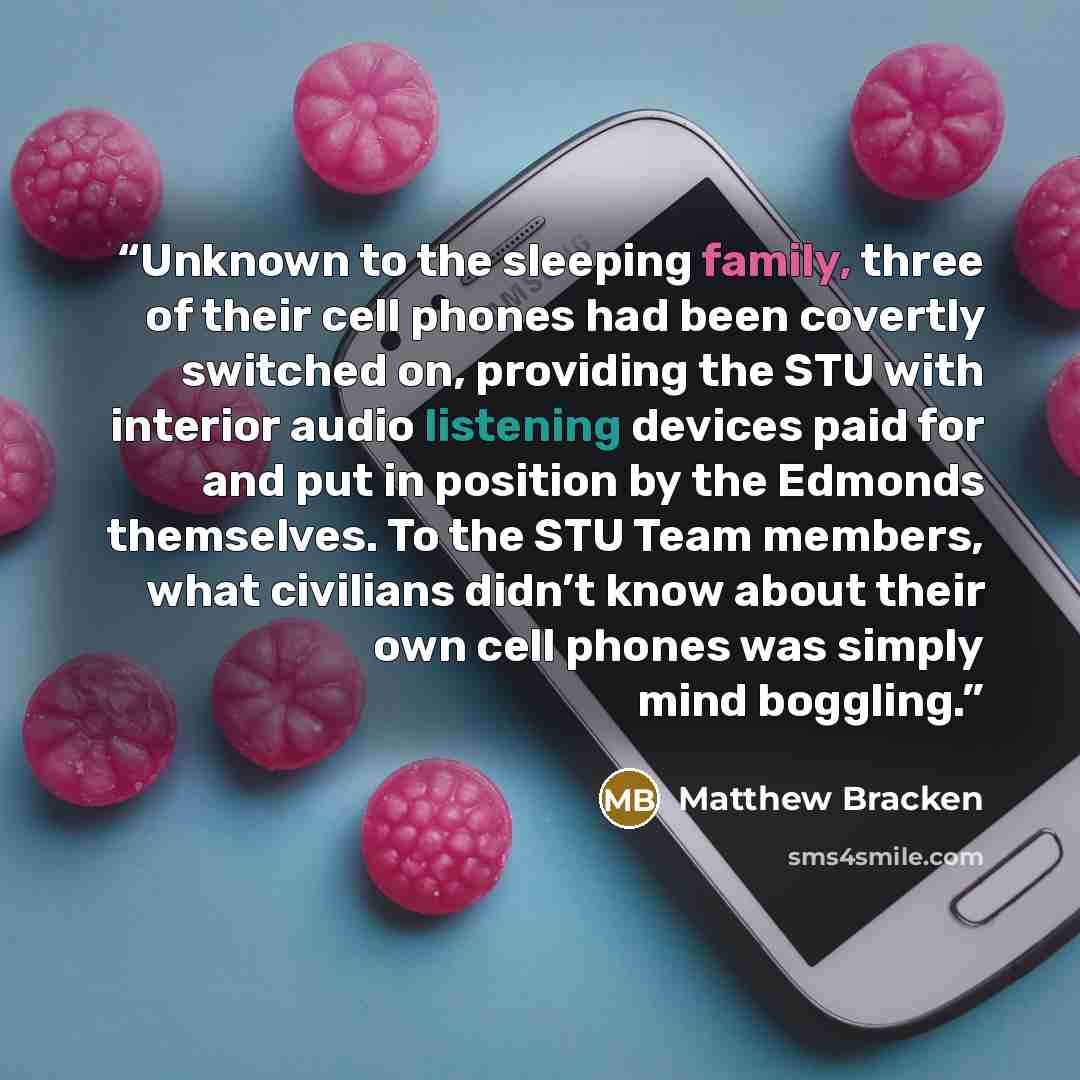 “Unknown to the sleeping family, three of their cell phones had been covertly switched on, providing the STU with interior audio listening devices paid for and put in position by the Edmonds themselves. To the STU Team members, what civilians didn’t know about their own cell phones was simply mind…” quote by Matthew Bracken