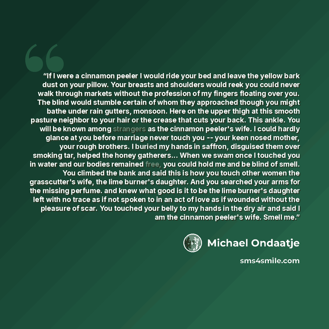 “If I were a cinnamon peeler I would ride your bed and leave the yellow bark dust on your pillow. Your breasts and shoulders would reek you could never walk through markets without the profession of my fingers floating over you. The blind would stumble certain of whom they approached though you…” quote by Michael Ondaatje