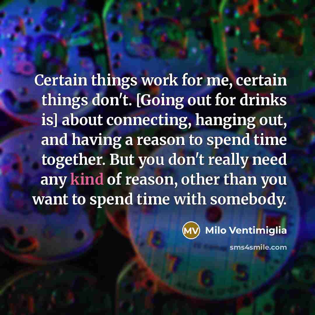 “Certain things work for me, certain things don't. [Going out for drinks is] about connecting, hanging out, and having a reason to spend time together. But you don't really need any kind of reason, other than you want to spend time with somebody.” quote by Milo Ventimiglia